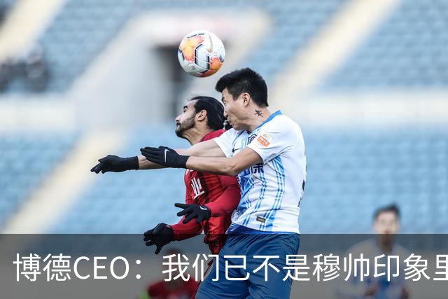 博德CEO：我们已不是穆帅印象里的球队，当年他都不愿在这训练